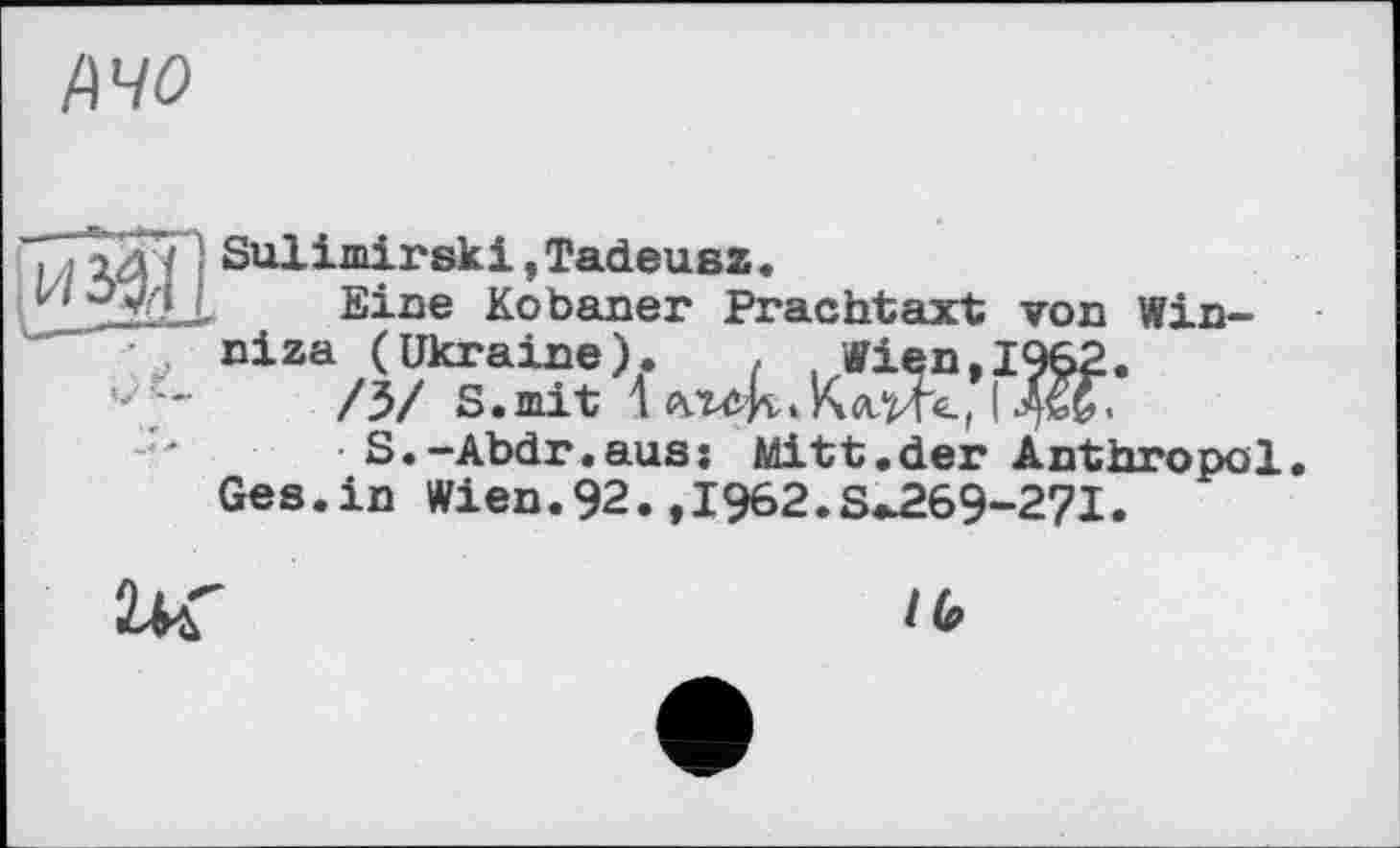 ﻿MO
. ,2äj , Sulimirski,Tadeusz.
^3*12 Eine Kobaner Prachtaxt von Win-niza (Ukraine). , .Wien, 1962.
/Ь/ S.mit 1 л.гсН.Клй'е. J
S.-Abdr.aus: Mitt.der Anthropol.
Ges.in Wien.92.,1962.3^269-271.
/6